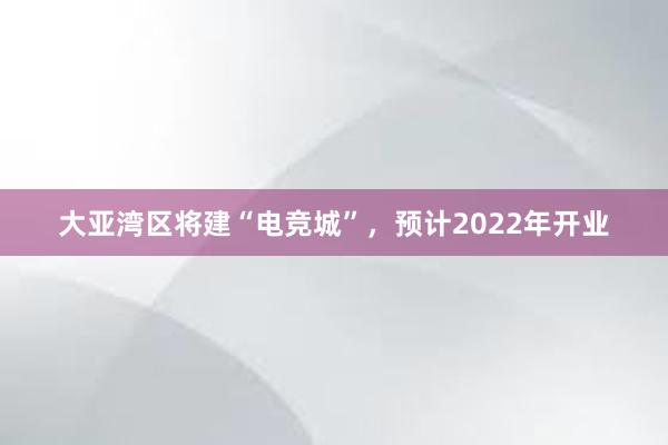 大亚湾区将建“电竞城”，预计2022年开业