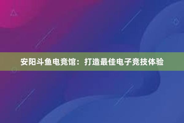 安阳斗鱼电竞馆：打造最佳电子竞技体验