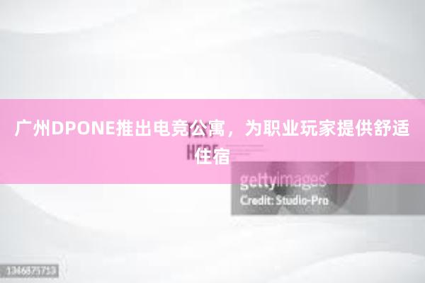 广州DPONE推出电竞公寓，为职业玩家提供舒适住宿