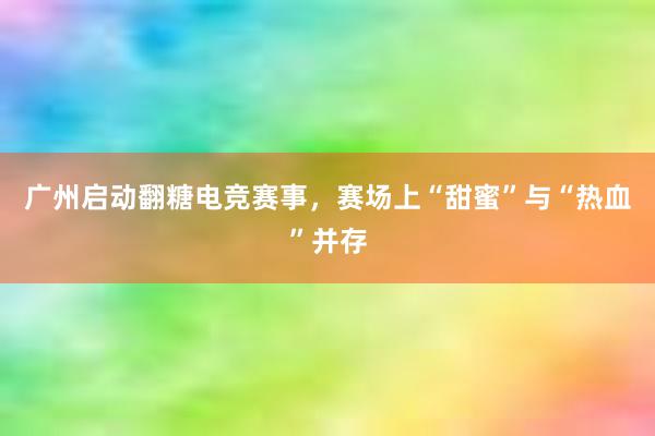 广州启动翻糖电竞赛事，赛场上“甜蜜”与“热血”并存