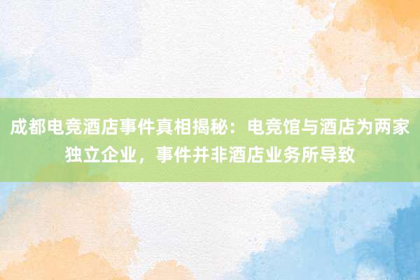 成都电竞酒店事件真相揭秘：电竞馆与酒店为两家独立企业，事件并非酒店业务所导致