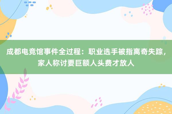 成都电竞馆事件全过程：职业选手被指离奇失踪，家人称讨要巨额人头费才放人