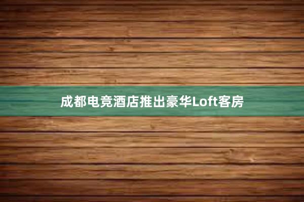 成都电竞酒店推出豪华Loft客房