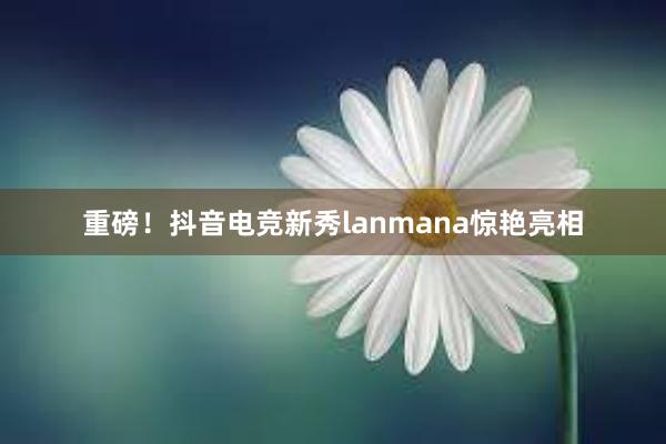 重磅！抖音电竞新秀lanmana惊艳亮相