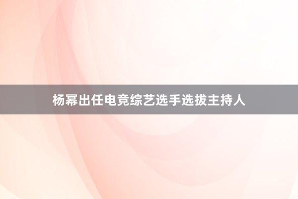 杨幂出任电竞综艺选手选拔主持人