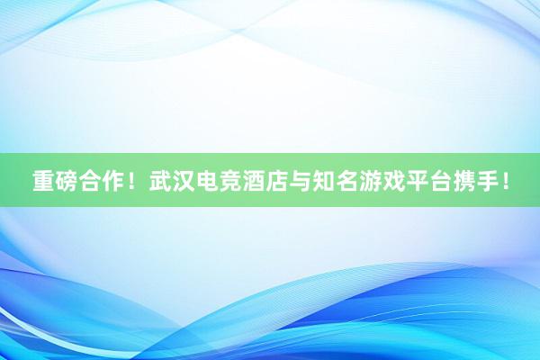 重磅合作！武汉电竞酒店与知名游戏平台携手！