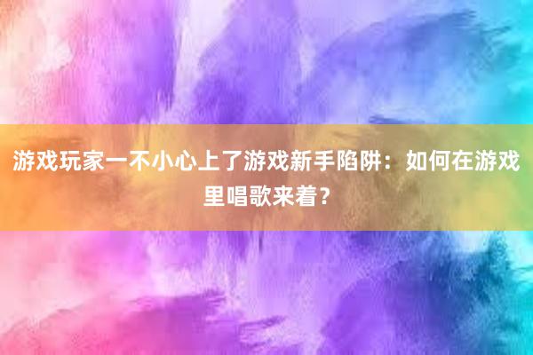 游戏玩家一不小心上了游戏新手陷阱：如何在游戏里唱歌来着？