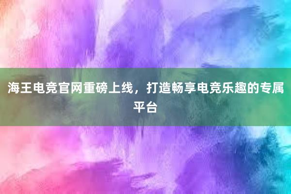 海王电竞官网重磅上线，打造畅享电竞乐趣的专属平台