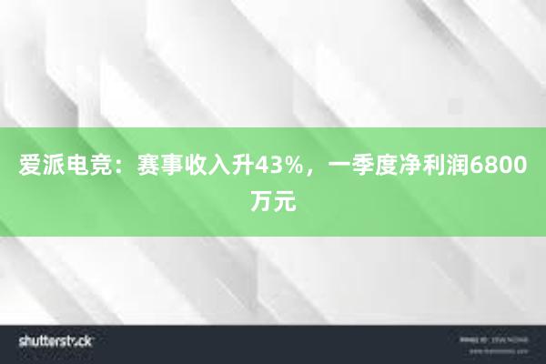 爱派电竞：赛事收入升43%，一季度净利润6800万元