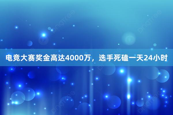 电竞大赛奖金高达4000万，选手死磕一天24小时