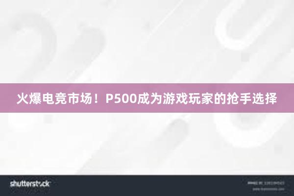 火爆电竞市场！P500成为游戏玩家的抢手选择