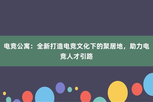 电竞公寓：全新打造电竞文化下的聚居地，助力电竞人才引路