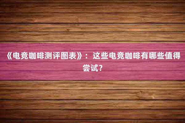 《电竞咖啡测评图表》：这些电竞咖啡有哪些值得尝试？