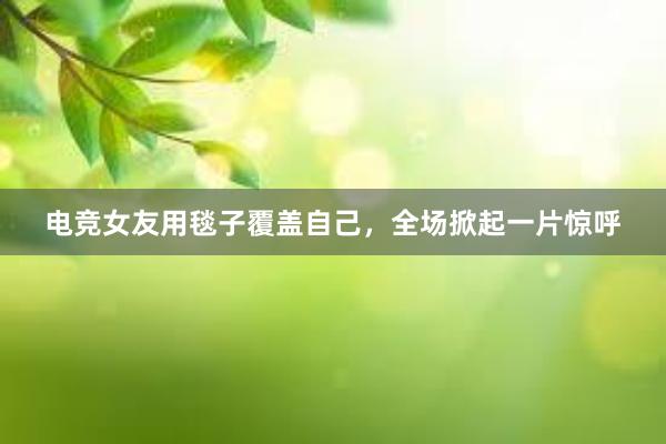 电竞女友用毯子覆盖自己，全场掀起一片惊呼