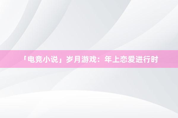 「电竞小说」岁月游戏：年上恋爱进行时