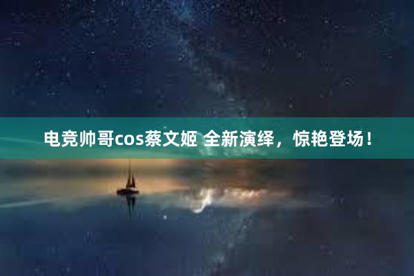 电竞帅哥cos蔡文姬 全新演绎，惊艳登场！