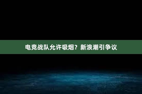 电竞战队允许吸烟？新浪潮引争议