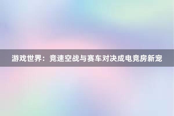 游戏世界：竞速空战与赛车对决成电竞房新宠