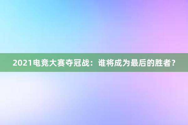 2021电竞大赛夺冠战：谁将成为最后的胜者？