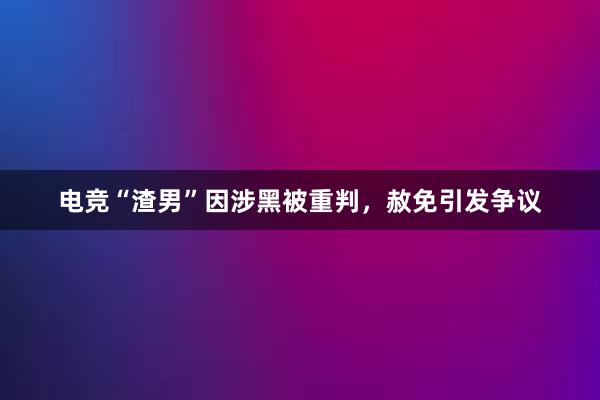 电竞“渣男”因涉黑被重判，赦免引发争议