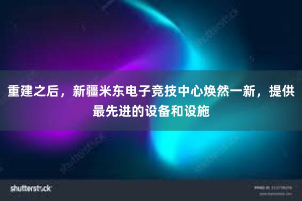 重建之后，新疆米东电子竞技中心焕然一新，提供最先进的设备和设施