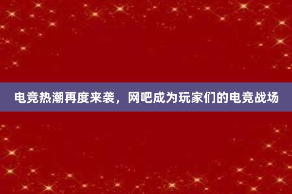 电竞热潮再度来袭，网吧成为玩家们的电竞战场