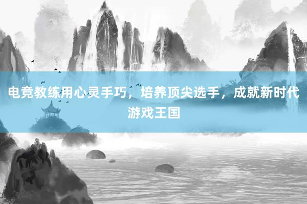 电竞教练用心灵手巧，培养顶尖选手，成就新时代游戏王国