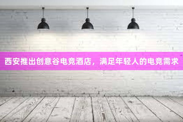 西安推出创意谷电竞酒店，满足年轻人的电竞需求