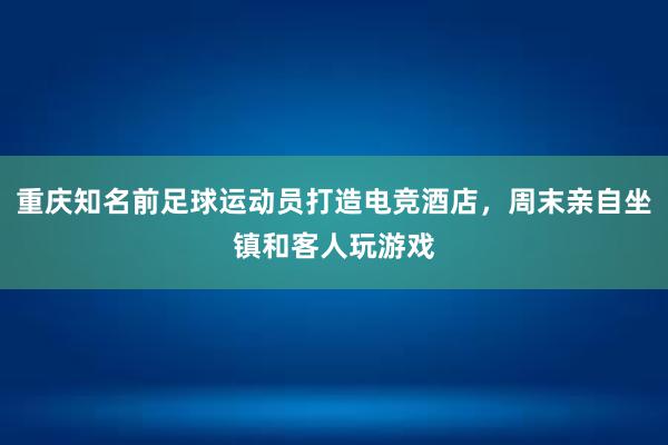 重庆知名前足球运动员打造电竞酒店，周末亲自坐镇和客人玩游戏