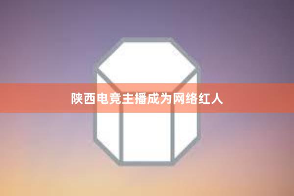 陕西电竞主播成为网络红人