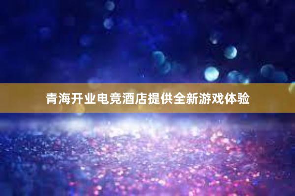 青海开业电竞酒店提供全新游戏体验